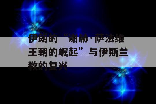 伊朗的“谢赫·萨法维王朝的崛起”与伊斯兰教的复兴