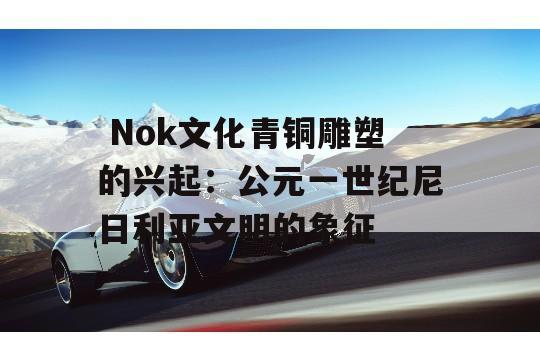  Nok文化青铜雕塑的兴起：公元一世纪尼日利亚文明的象征